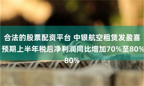 合法的股票配资平台 中银航空租赁发盈喜 预期上半年税后净利润同比增加70%至80%