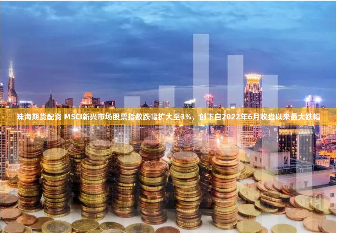 珠海期货配资 MSCI新兴市场股票指数跌幅扩大至3%，创下自2022年6月收盘以来最大跌幅
