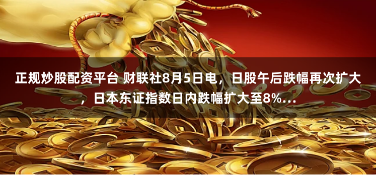 正规炒股配资平台 财联社8月5日电，日股午后跌幅再次扩大，日本东证指数日内跌幅扩大至8%…