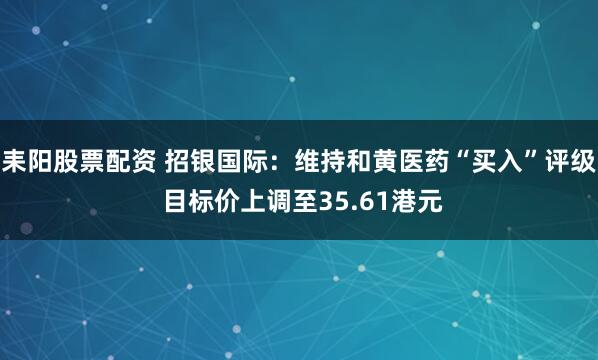 耒阳股票配资 招银国际：维持和黄医药“买入”评级 目标价上调至35.61港元