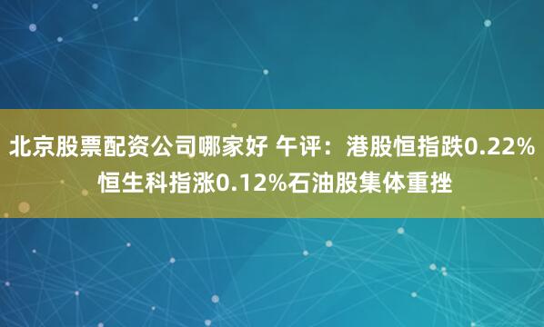 北京股票配资公司哪家好 午评：港股恒指跌0.22% 恒生科指涨0.12%石油股集体重挫