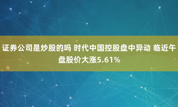 证券公司是炒股的吗 时代中国控股盘中异动 临近午盘股价大涨5.61%
