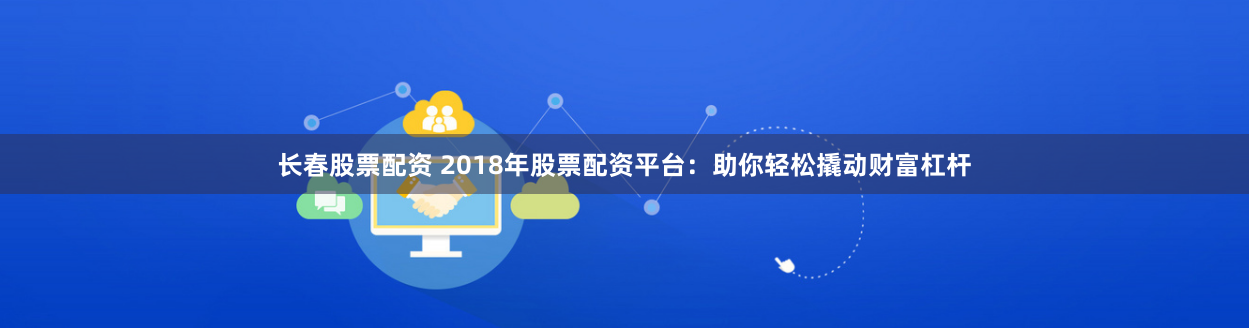长春股票配资 2018年股票配资平台：助你轻松撬动财富杠杆