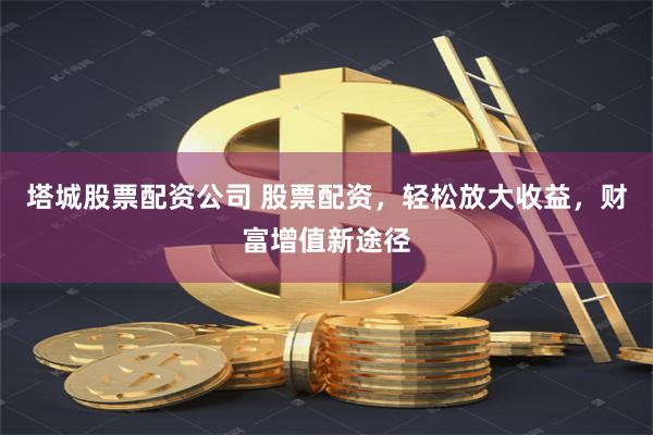 塔城股票配资公司 股票配资，轻松放大收益，财富增值新途径