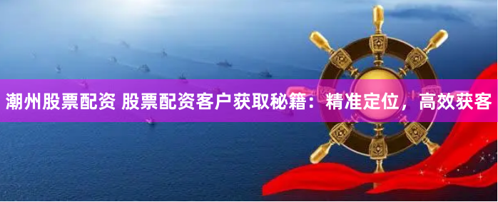 潮州股票配资 股票配资客户获取秘籍：精准定位，高效获客