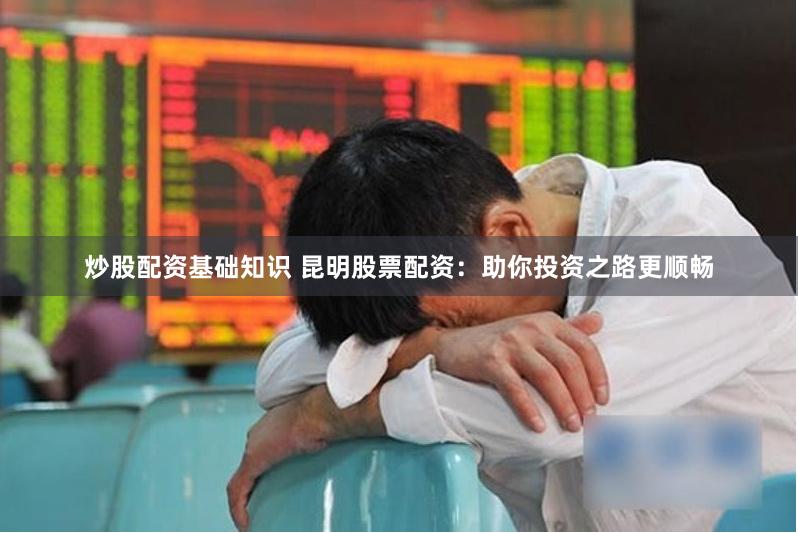 炒股配资基础知识 昆明股票配资：助你投资之路更顺畅
