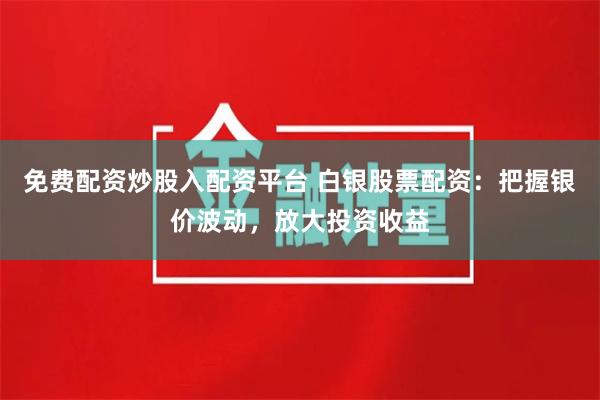 免费配资炒股入配资平台 白银股票配资：把握银价波动，放大投资收益
