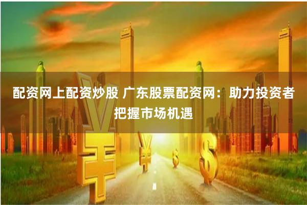 配资网上配资炒股 广东股票配资网：助力投资者把握市场机遇