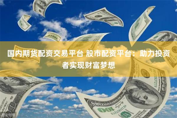 国内期货配资交易平台 股市配资平台：助力投资者实现财富梦想