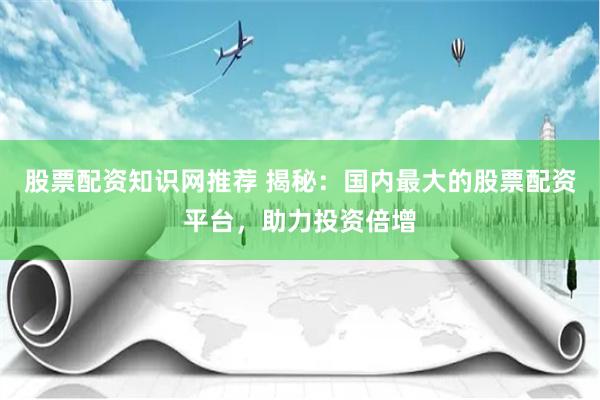 股票配资知识网推荐 揭秘：国内最大的股票配资平台，助力投资倍增