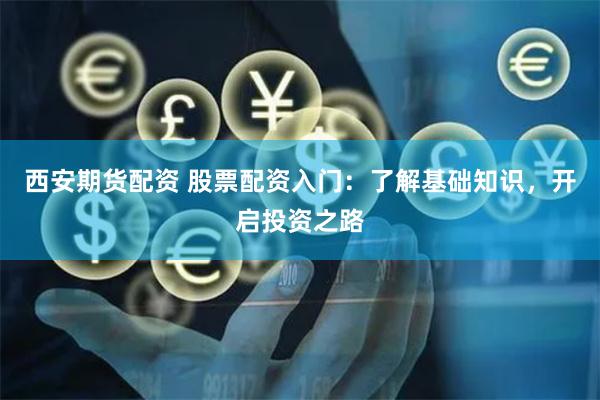 西安期货配资 股票配资入门：了解基础知识，开启投资之路