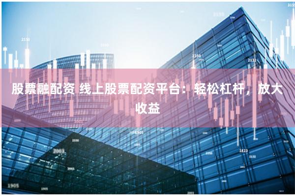 股票融配资 线上股票配资平台：轻松杠杆，放大收益