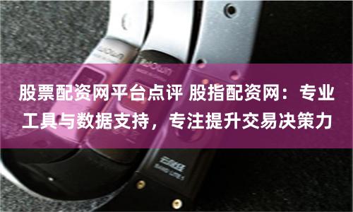 股票配资网平台点评 股指配资网：专业工具与数据支持，专注提升交易决策力