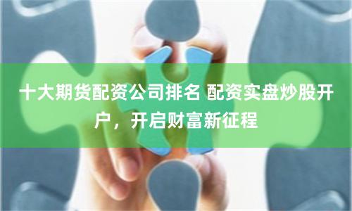 十大期货配资公司排名 配资实盘炒股开户，开启财富新征程
