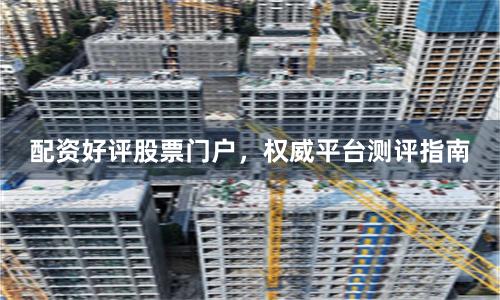 配资好评股票门户，权威平台测评指南