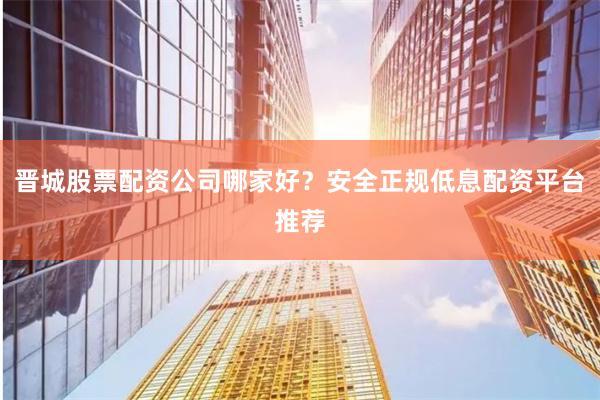 晋城股票配资公司哪家好？安全正规低息配资平台推荐