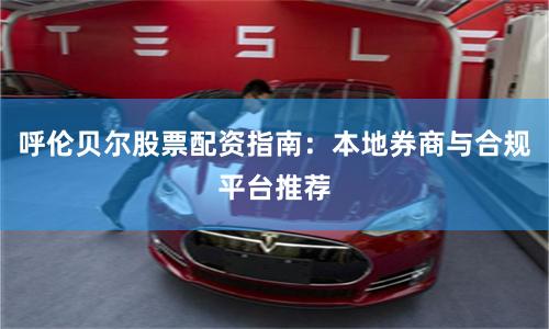 呼伦贝尔股票配资指南：本地券商与合规平台推荐